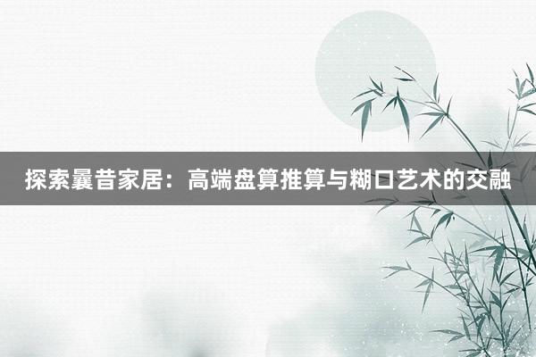 探索曩昔家居：高端盘算推算与糊口艺术的交融