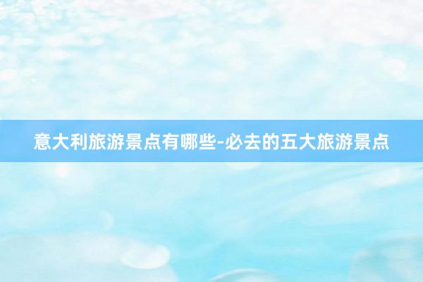 意大利旅游景点有哪些-必去的五大旅游景点