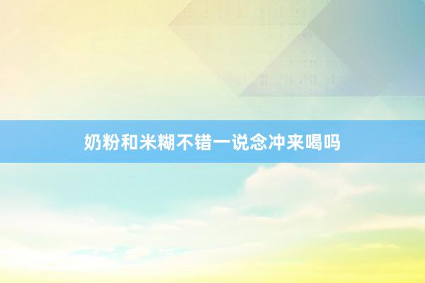 奶粉和米糊不错一说念冲来喝吗