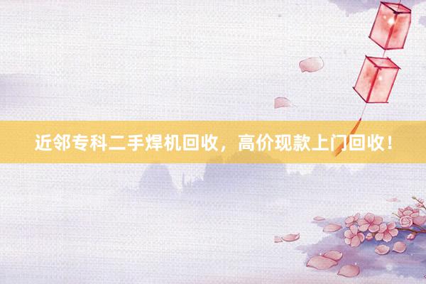 近邻专科二手焊机回收，高价现款上门回收！
