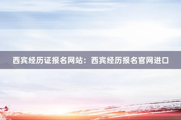 西宾经历证报名网站：西宾经历报名官网进口