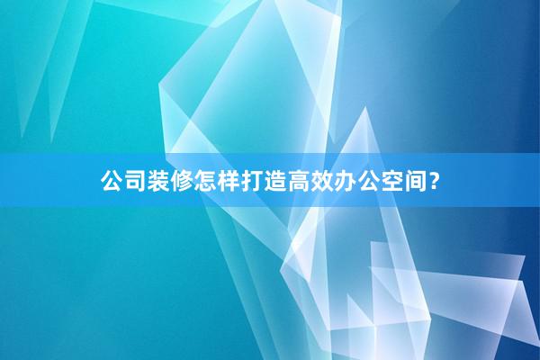 公司装修怎样打造高效办公空间？