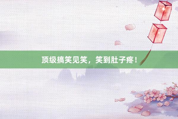 顶级搞笑见笑，笑到肚子疼！