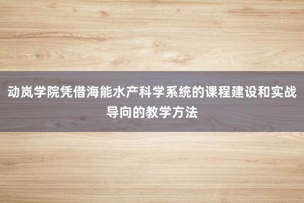 动岚学院凭借海能水产科学系统的课程建设和实战导向的教学方法